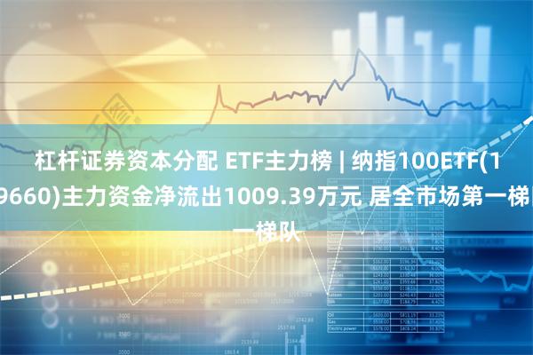 杠杆证券资本分配 ETF主力榜 | 纳指100ETF(159660)主力资金净流出1009.39万元 居全市场第一梯队