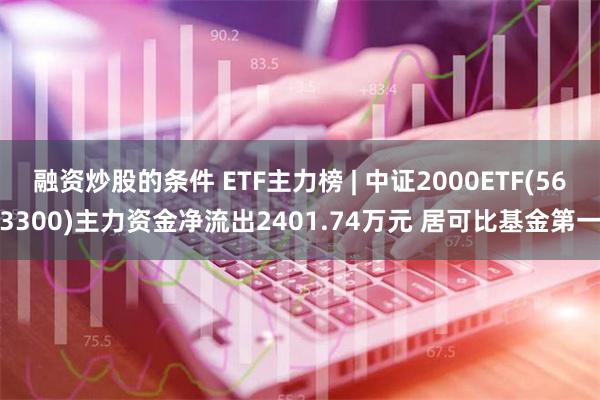 融资炒股的条件 ETF主力榜 | 中证2000ETF(563300)主力资金净流出2401.74万元 居可比基金第一