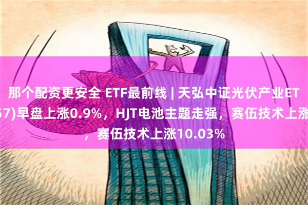 那个配资更安全 ETF最前线 | 天弘中证光伏产业ETF(159857)早盘上涨0.9%，HJT电池主题走强，赛伍技术上涨10.03%