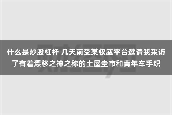 什么是炒股杠杆 几天前受某权威平台邀请我采访了有着漂移之神之称的土屋圭市和青年车手织