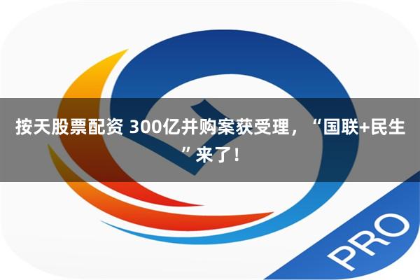 按天股票配资 300亿并购案获受理，“国联+民生”来了！