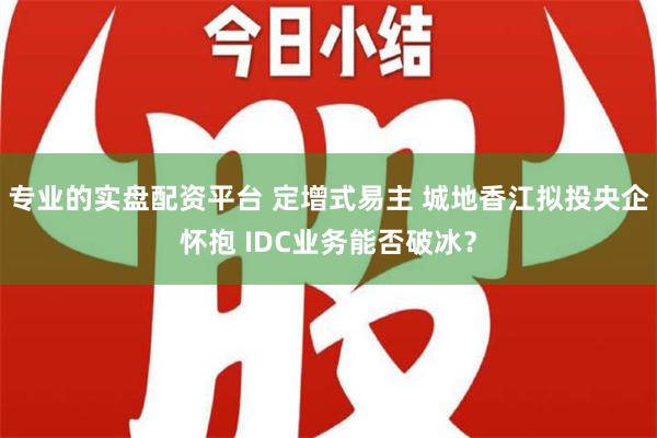 专业的实盘配资平台 定增式易主 城地香江拟投央企怀抱 IDC业务能否破冰？