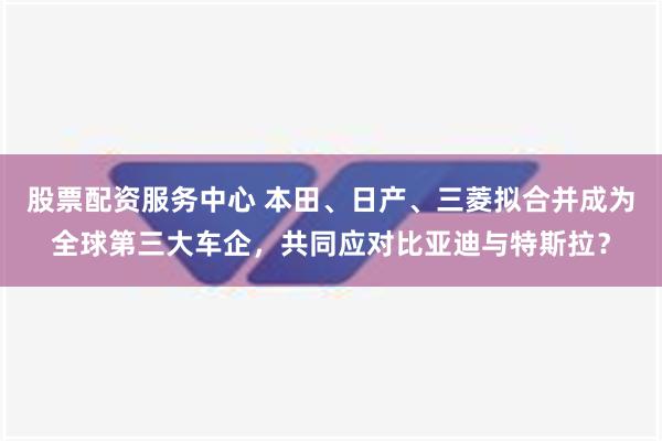 股票配资服务中心 本田、日产、三菱拟合并成为全球第三大车企，共同应对比亚迪与特斯拉？