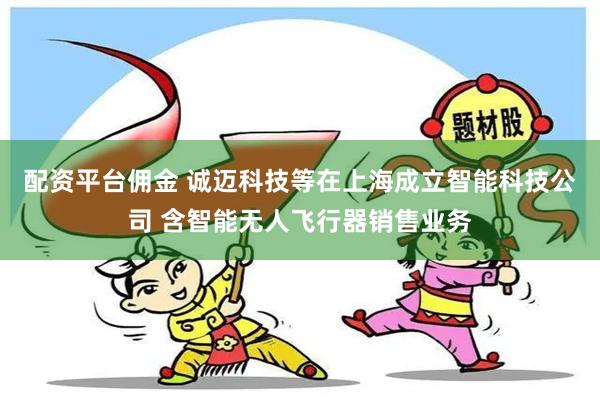 配资平台佣金 诚迈科技等在上海成立智能科技公司 含智能无人飞行器销售业务