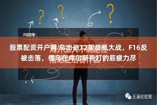 股票配资开户网 乌出动12架战机大战，F16反被击落，俄乌在库尔斯克打的筋疲力尽