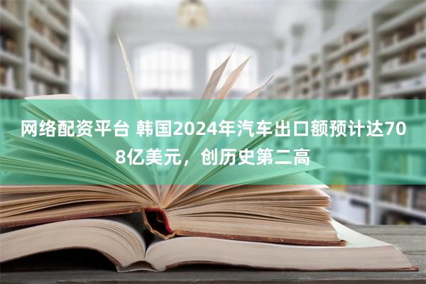 网络配资平台 韩国2024年汽车出口额预计达708亿美元，创历史第二高