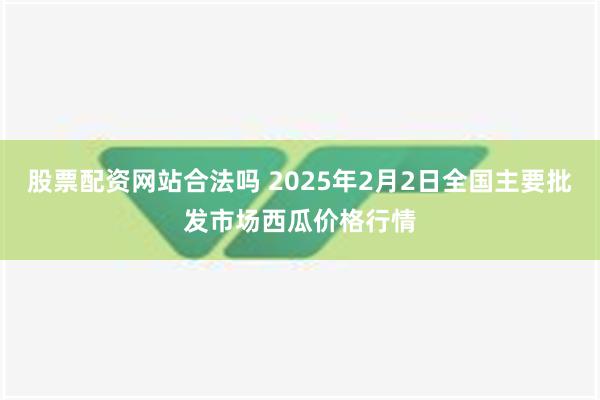 股票配资网站合法吗 2025年2月2日全国主要批发市场西瓜价格行情